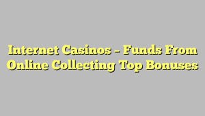 Internet Casinos – Funds From Online Collecting Top Bonuses