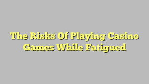 The Risks Of Playing Casino Games While Fatigued