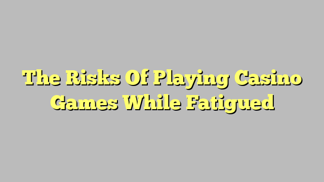 The Risks Of Playing Casino Games While Fatigued