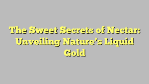 The Sweet Secrets of Nectar: Unveiling Nature’s Liquid Gold