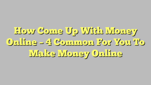 How Come Up With Money Online – 4 Common For You To Make Money Online