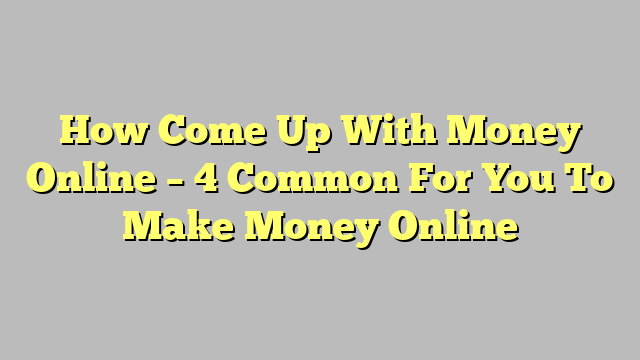 How Come Up With Money Online – 4 Common For You To Make Money Online