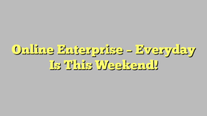 Online Enterprise – Everyday Is This Weekend!