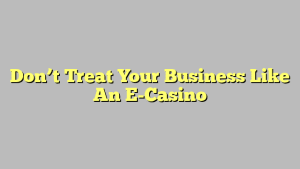 Don’t Treat Your Business Like An E-Casino