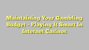 Maintaining Your Gambling Budget – Playing It Smart In Internet Casinos