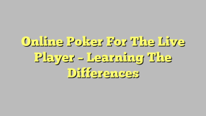 Online Poker For The Live Player – Learning The Differences