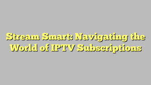 Stream Smart: Navigating the World of IPTV Subscriptions