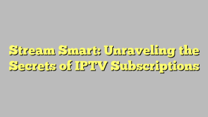 Stream Smart: Unraveling the Secrets of IPTV Subscriptions