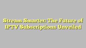 Stream Smarter: The Future of IPTV Subscriptions Unveiled