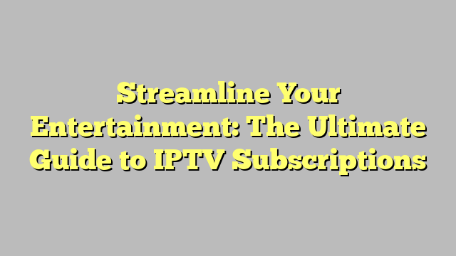 Streamline Your Entertainment: The Ultimate Guide to IPTV Subscriptions