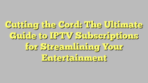 Cutting the Cord: The Ultimate Guide to IPTV Subscriptions for Streamlining Your Entertainment