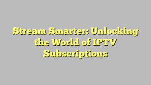 Stream Smarter: Unlocking the World of IPTV Subscriptions