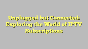 Unplugged but Connected: Exploring the World of IPTV Subscriptions