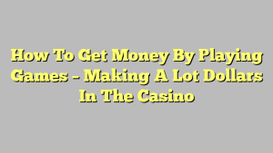 How To Get Money By Playing Games – Making A Lot Dollars In The Casino