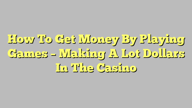 How To Get Money By Playing Games – Making A Lot Dollars In The Casino