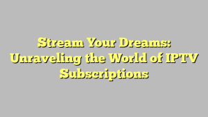 Stream Your Dreams: Unraveling the World of IPTV Subscriptions